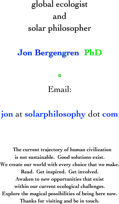 global ecologist
and
solar philosopher

Jon Bergengren  PhD

*
Email:

jon at solarphilosophy dot com


   The current trajectory of human civilization
is not sustainable.  Good solutions exist.
We create our world with every choice that we make.
Read.  Get inspired.  Get involved.
Awaken to new opportunities that exist
within our current ecological challenges.
Explore the magical possibilities of being here now.
Thanks for visiting and be in touch.


