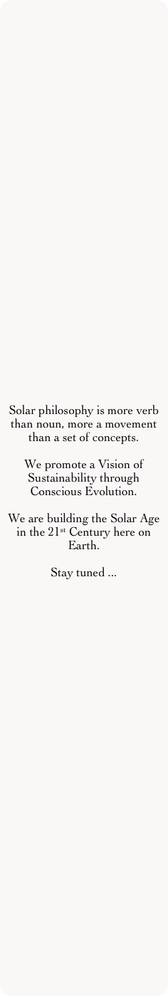 Solar philosophy is more verb than noun, more a movement than a set of concepts.

We promote a Vision of Sustainability through Conscious Evolution.

We are building the Solar Age in the 21st Century here on Earth.

Stay tuned ...
